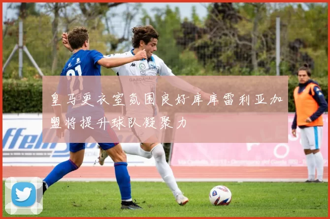 皇马更衣室氛围良好库库雷利亚加盟将提升球队凝聚力