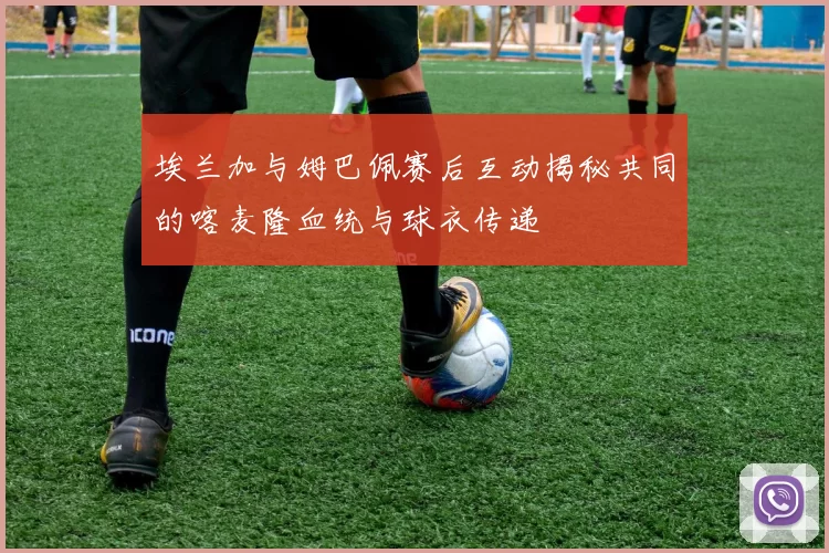 埃兰加与姆巴佩赛后互动揭秘共同的喀麦隆血统与球衣传递