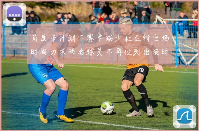 乌度卡计划下赛季减少杜兰特出场时间力求两名球员不再位列出场时间前五