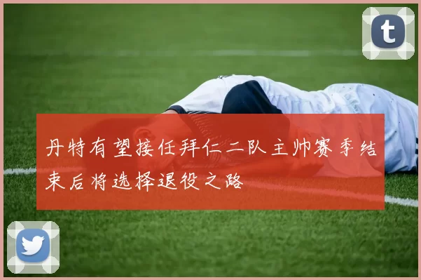 丹特有望接任拜仁二队主帅赛季结束后将选择退役之路