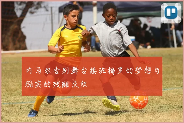 内马尔告别舞台接班梅罗的梦想与现实的残酷交织