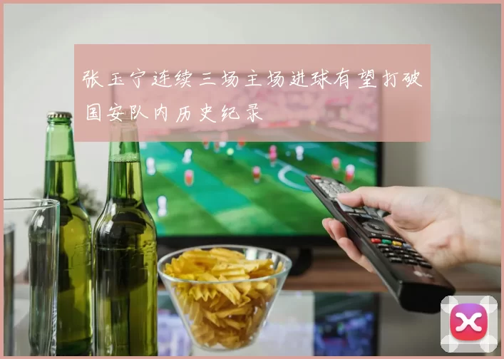 张玉宁连续三场主场进球有望打破国安队内历史纪录