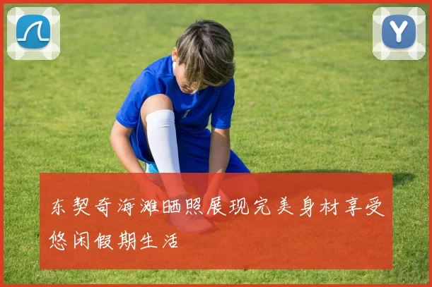 东契奇海滩晒照展现完美身材享受悠闲假期生活