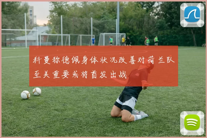 科曼称德佩身体状况改善对荷兰队至关重要或将首发出战