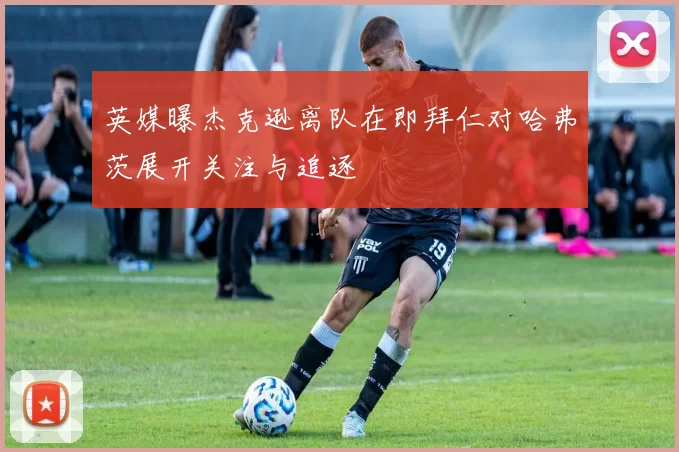 英媒曝杰克逊离队在即拜仁对哈弗茨展开关注与追逐