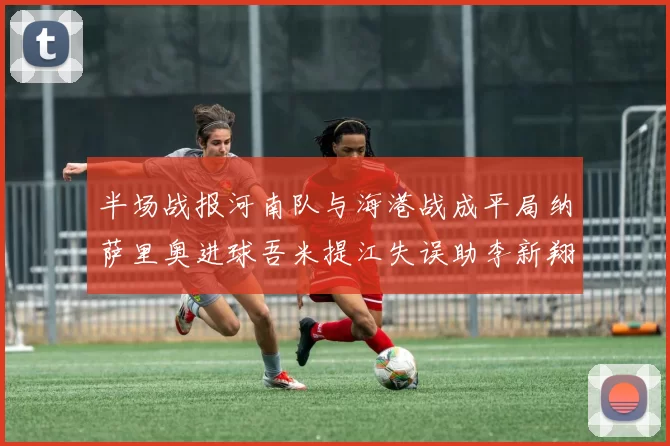 半场战报河南队与海港战成平局纳萨里奥进球吾米提江失误助李新翔扳平