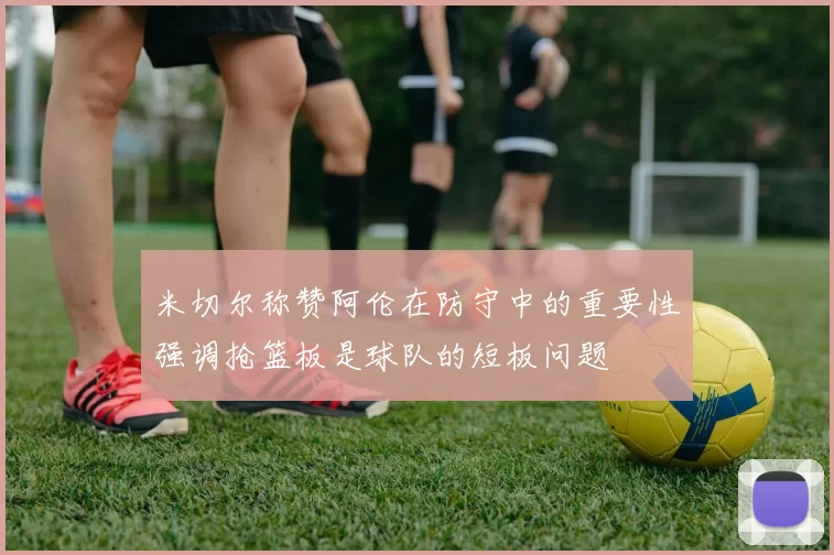米切尔称赞阿伦在防守中的重要性强调抢篮板是球队的短板问题