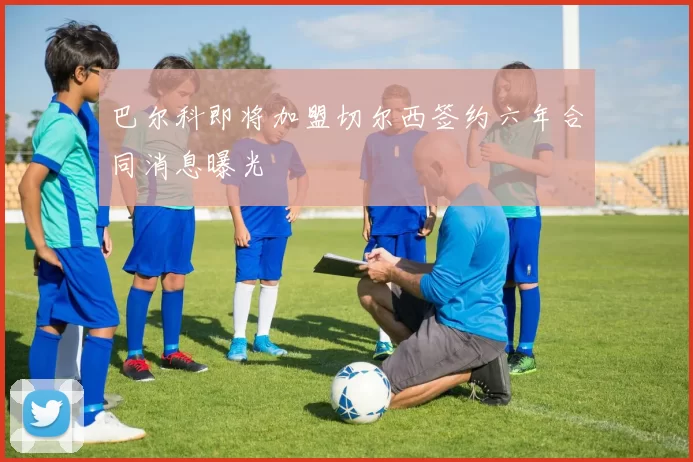 巴尔科即将加盟切尔西签约六年合同消息曝光