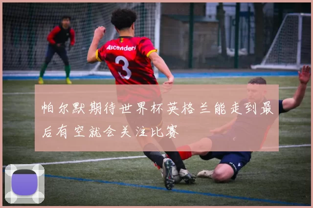 帕尔默期待世界杯英格兰能走到最后有空就会关注比赛