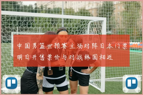 中国男篮世预赛主场对阵日本门票明日开售票价与对战韩国相近