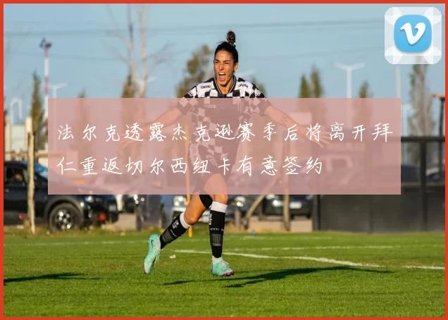 法尔克透露杰克逊赛季后将离开拜仁重返切尔西纽卡有意签约