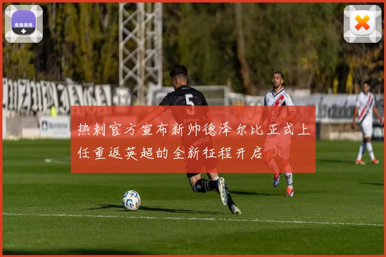 热刺官方宣布新帅德泽尔比正式上任重返英超的全新征程开启