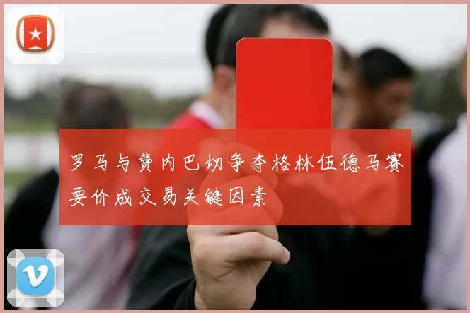 罗马与费内巴切争夺格林伍德马赛要价成交易关键因素