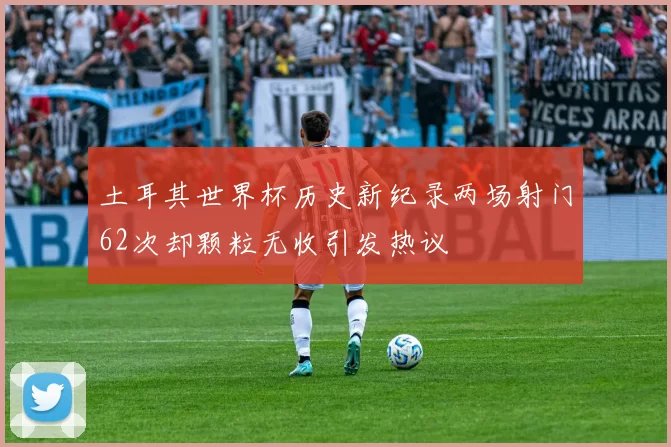 土耳其世界杯历史新纪录两场射门62次却颗粒无收引发热议