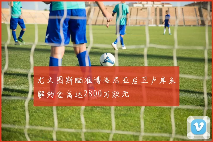 尤文图斯瞄准博洛尼亚后卫卢库米解约金高达2800万欧元