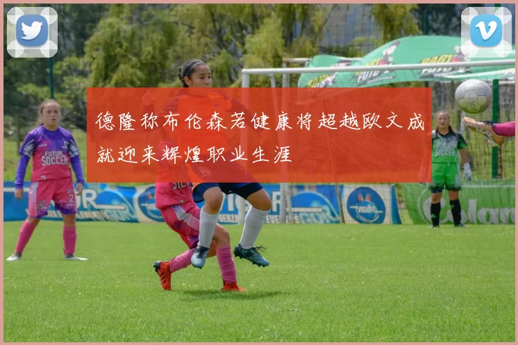 德隆称布伦森若健康将超越欧文成就迎来辉煌职业生涯