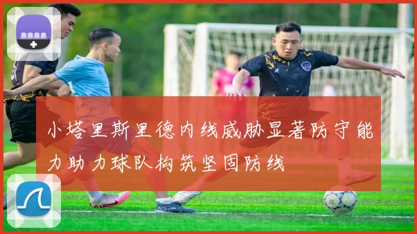 小塔里斯里德内线威胁显著防守能力助力球队构筑坚固防线