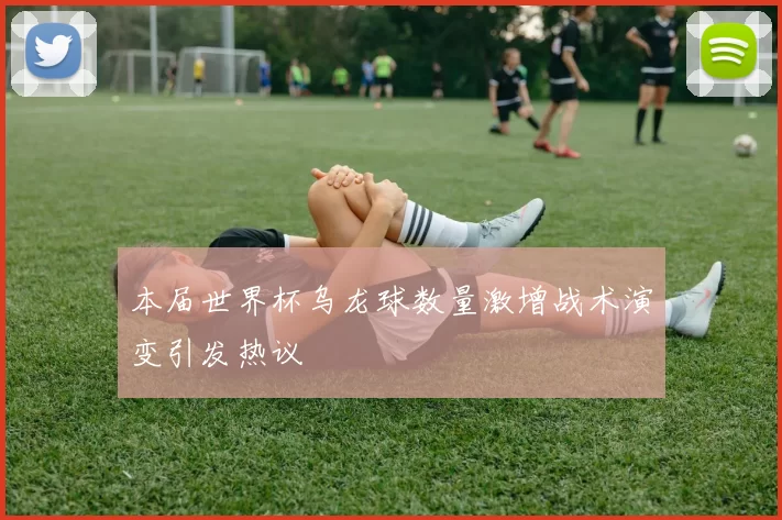 本届世界杯乌龙球数量激增战术演变引发热议