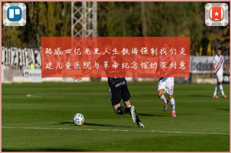 路威回忆老里人生教诲强制我们走进儿童医院与革命纪念馆的深刻意义