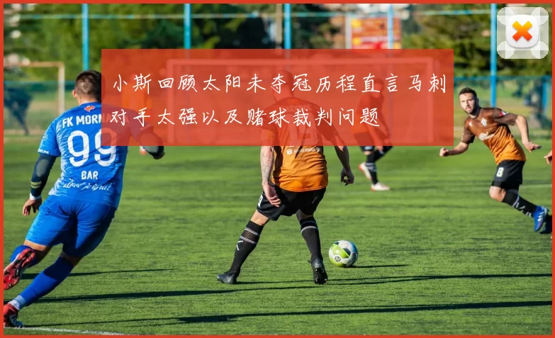 小斯回顾太阳未夺冠历程直言马刺对手太强以及赌球裁判问题
