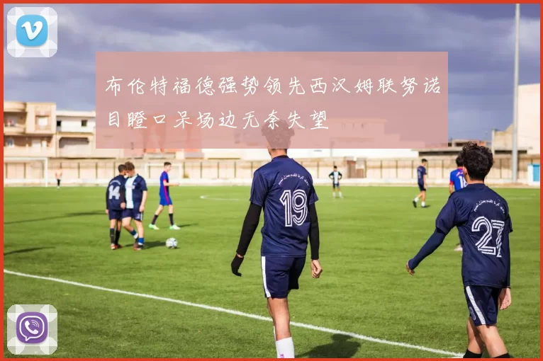 布伦特福德强势领先西汉姆联努诺目瞪口呆场边无奈失望