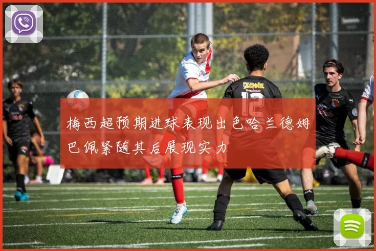 梅西超预期进球表现出色哈兰德姆巴佩紧随其后展现实力