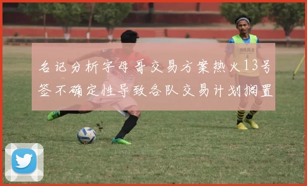 名记分析字母哥交易方案热火13号签不确定性导致各队交易计划搁置