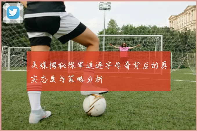 美媒揭秘绿军追逐字母哥背后的真实态度与策略分析