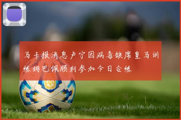 马卡报消息卢宁因病毒缺席皇马训练姆巴佩顺利参加今日合练