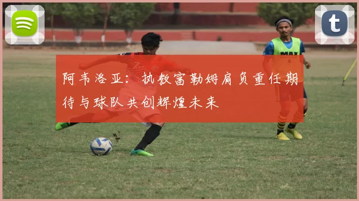 阿韦洛亚：执教富勒姆肩负重任期待与球队共创辉煌未来