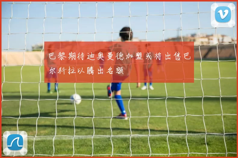 巴黎期待迪奥曼德加盟或将出售巴尔科拉以腾出名额