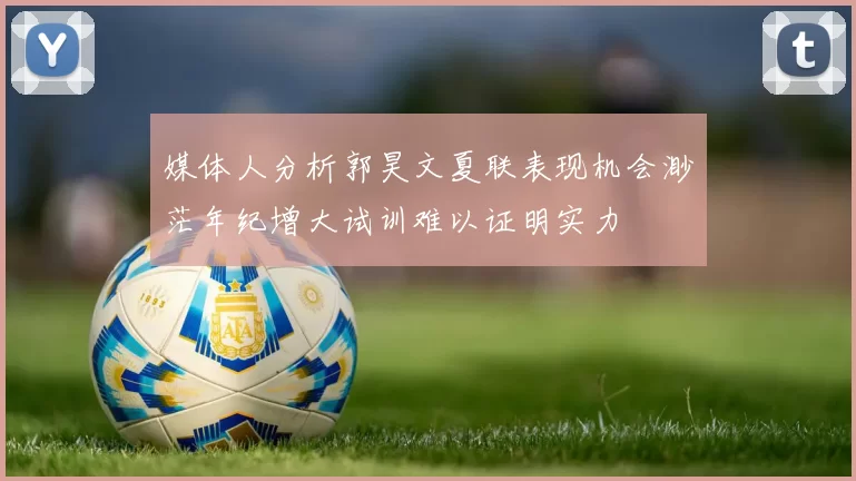 媒体人分析郭昊文夏联表现机会渺茫年纪增大试训难以证明实力