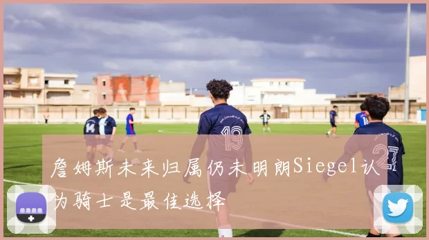 詹姆斯未来归属仍未明朗Siegel认为骑士是最佳选择