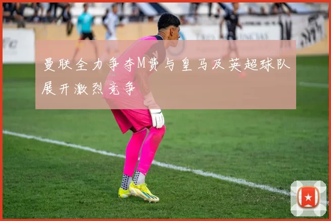 曼联全力争夺M费与皇马及英超球队展开激烈竞争
